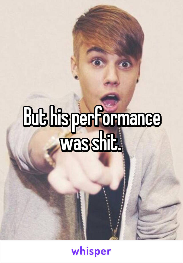 But his performance was shit. 