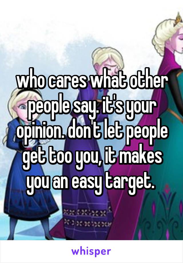 who cares what other people say. it's your opinion. don't let people get too you, it makes you an easy target. 