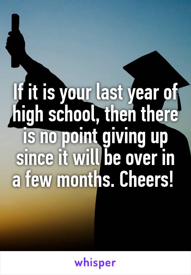 If it is your last year of high school, then there is no point giving up since it will be over in a few months. Cheers! 