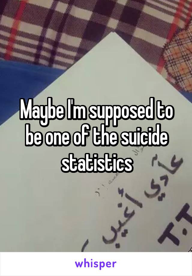 Maybe I'm supposed to be one of the suicide statistics