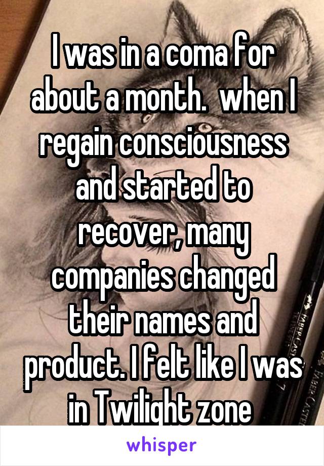 I was in a coma for about a month.  when I regain consciousness and started to recover, many companies changed their names and product. I felt like I was in Twilight zone 