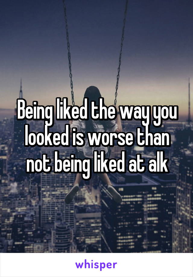 Being liked the way you looked is worse than not being liked at alk