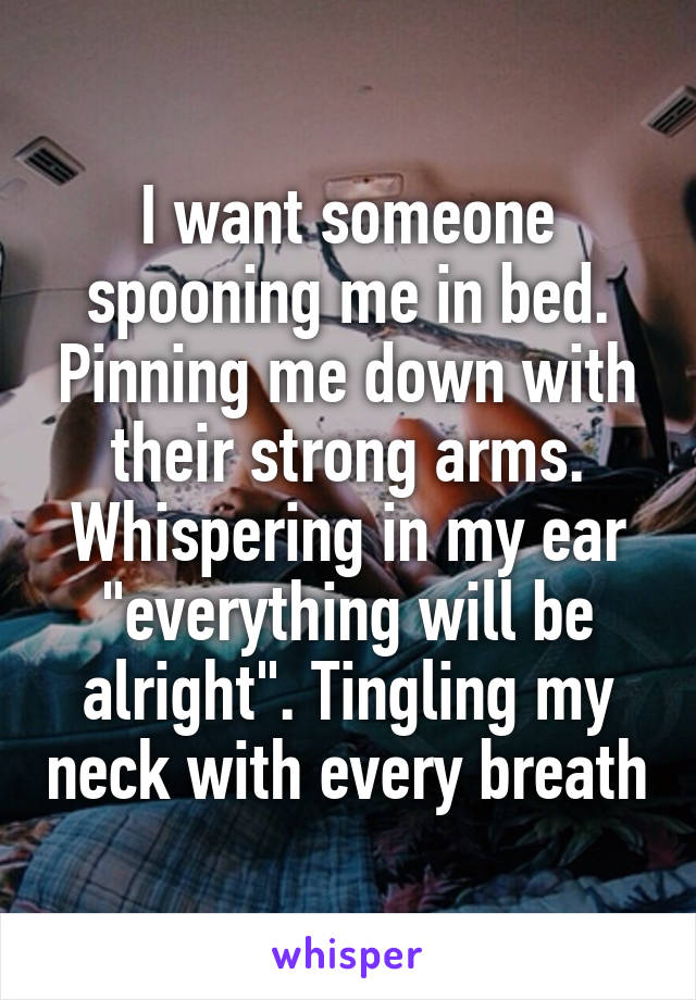 I want someone spooning me in bed. Pinning me down with their strong arms. Whispering in my ear "everything will be alright". Tingling my neck with every breath