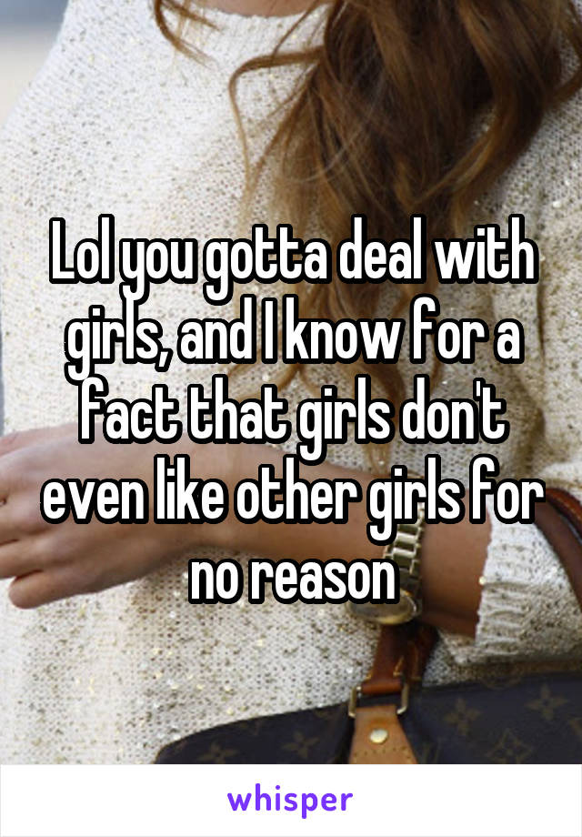 Lol you gotta deal with girls, and I know for a fact that girls don't even like other girls for no reason