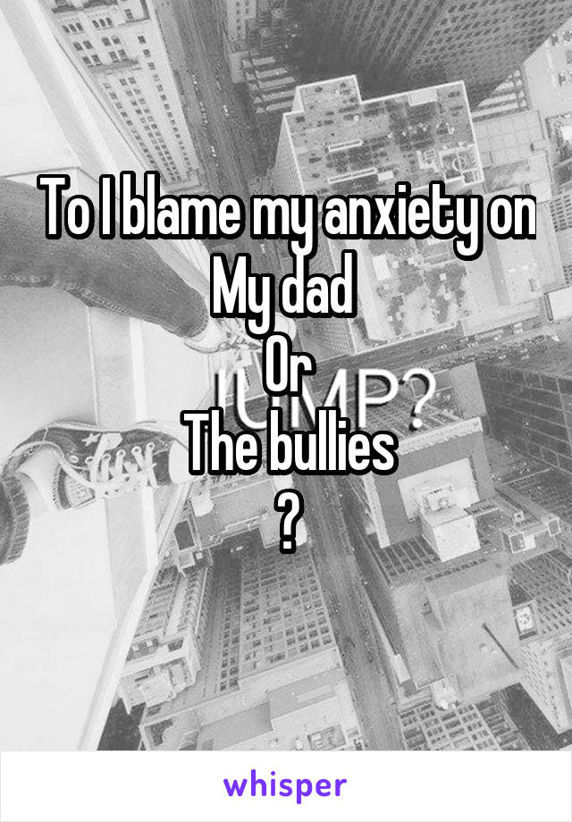 To I blame my anxiety on
My dad 
Or
The bullies
?
