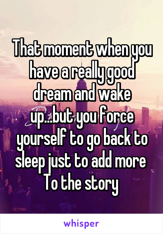 That moment when you have a really good dream and wake up...but you force yourself to go back to sleep just to add more 
To the story 