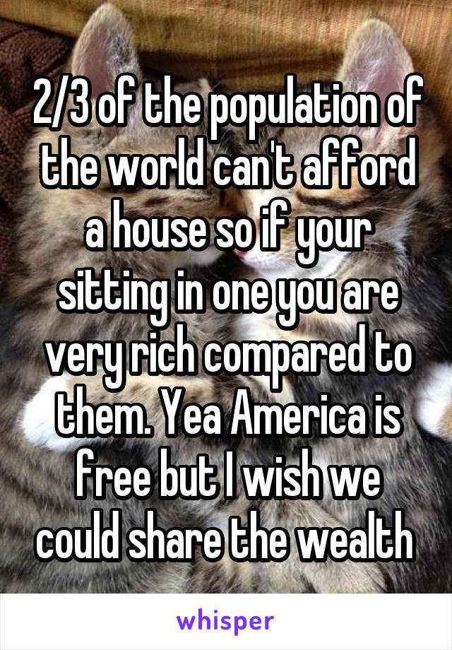 2/3 of the population of the world can't afford a house so if your sitting in one you are very rich compared to them. Yea America is free but I wish we could share the wealth 