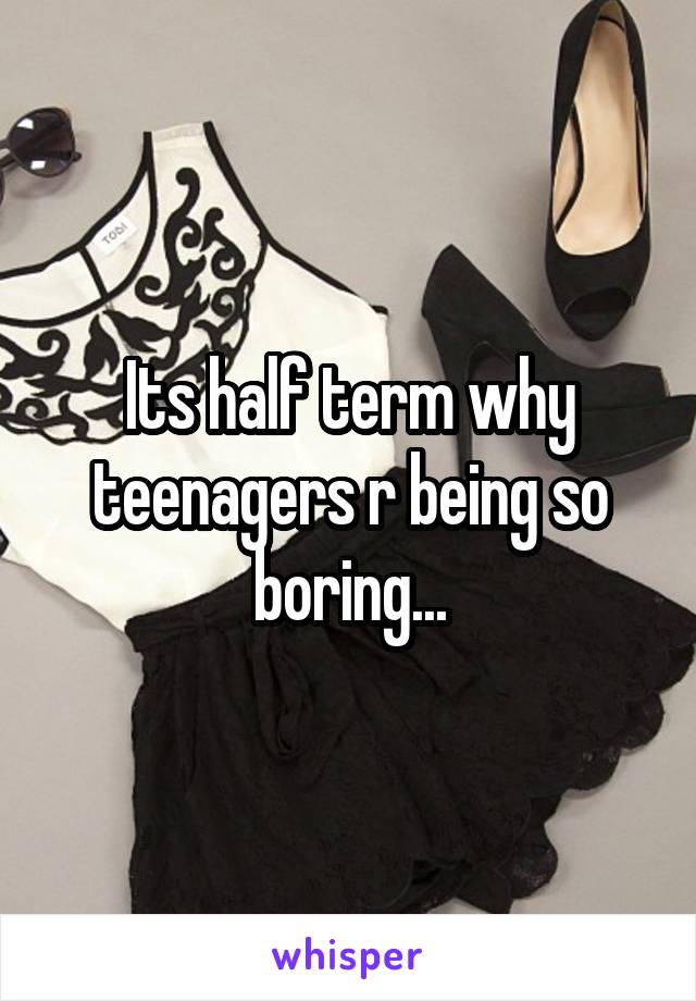 Its half term why teenagers r being so boring...