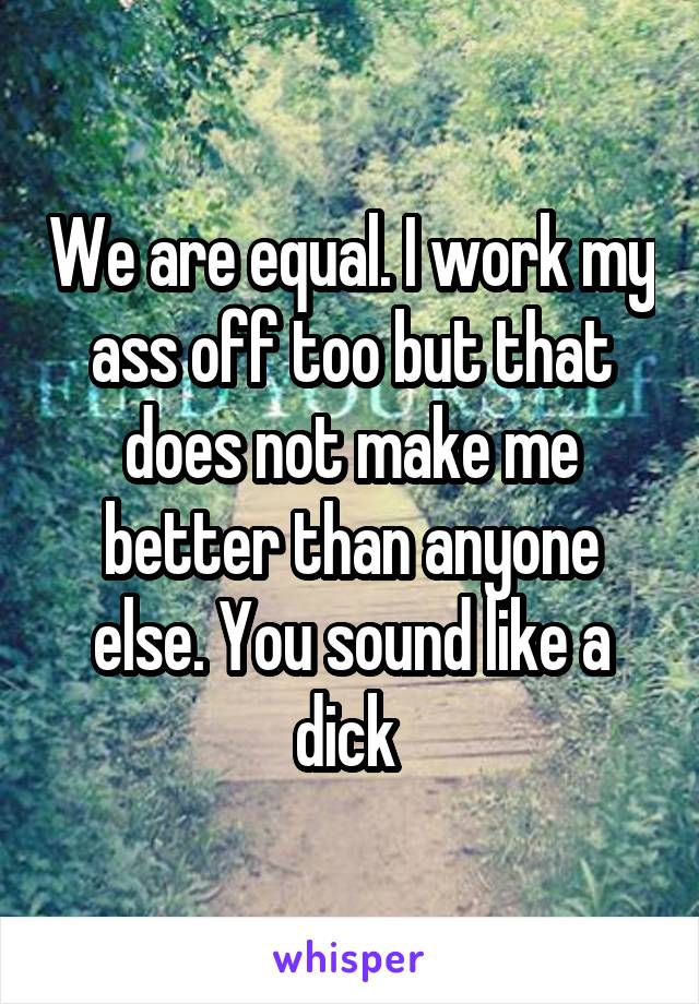 We are equal. I work my ass off too but that does not make me better than anyone else. You sound like a dick 