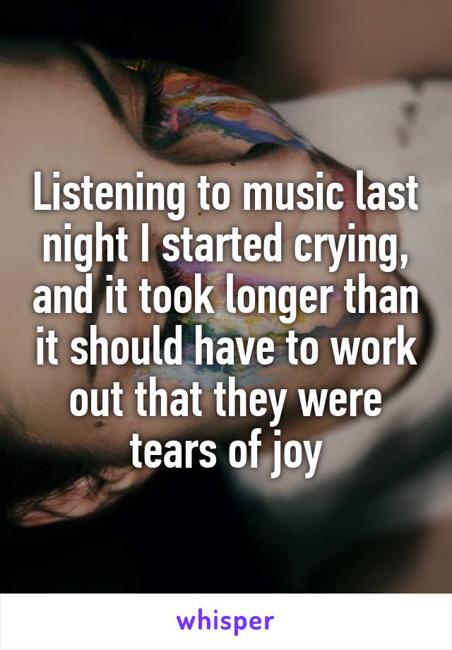 Listening to music last night I started crying, and it took longer than it should have to work out that they were tears of joy