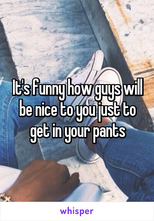 It's funny how guys will be nice to you just to get in your pants