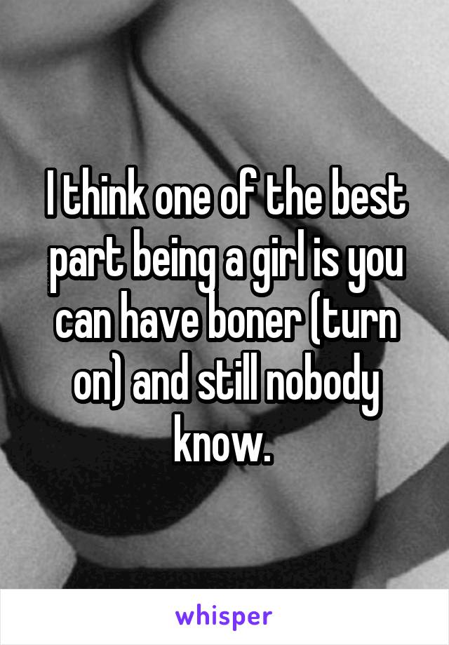 I think one of the best part being a girl is you can have boner (turn on) and still nobody know. 