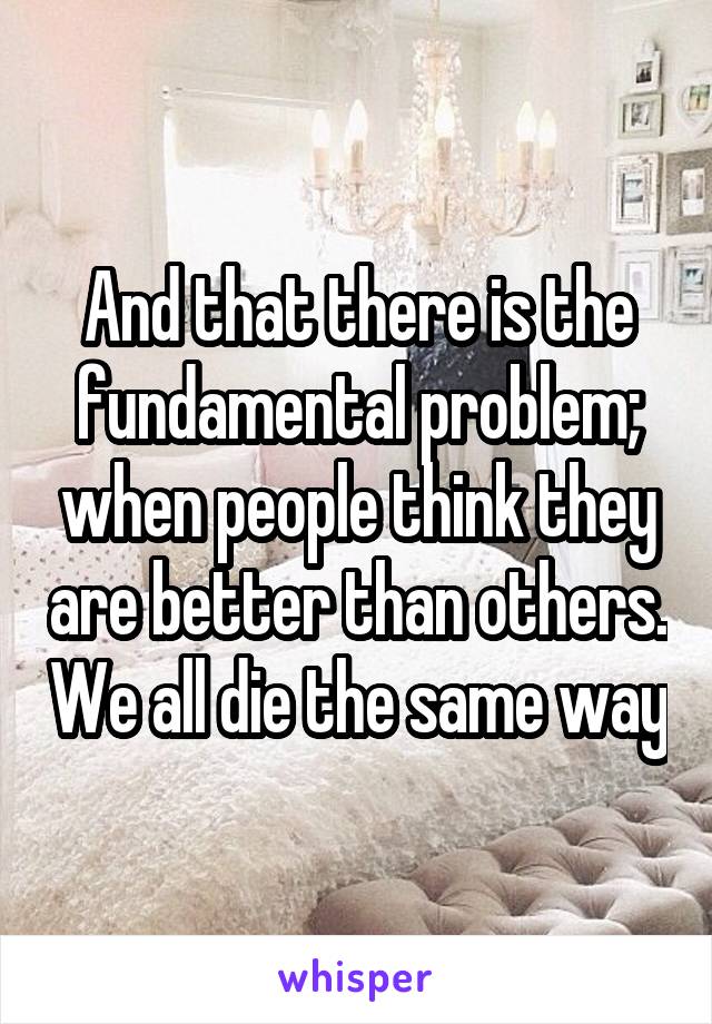 And that there is the fundamental problem; when people think they are better than others. We all die the same way