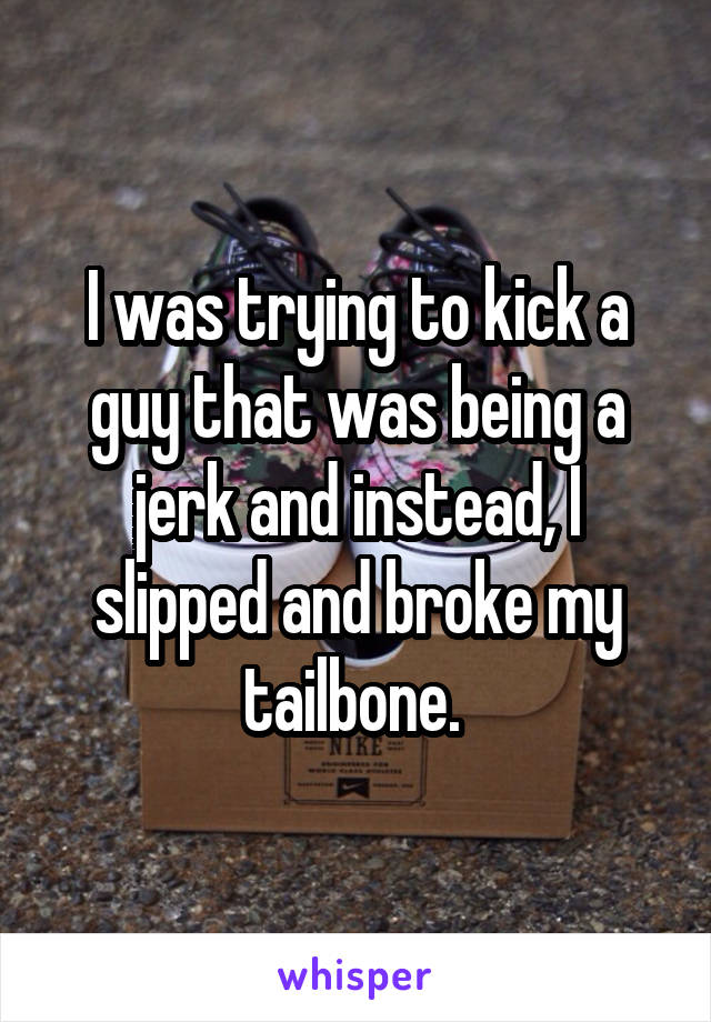 I was trying to kick a guy that was being a jerk and instead, I slipped and broke my tailbone. 