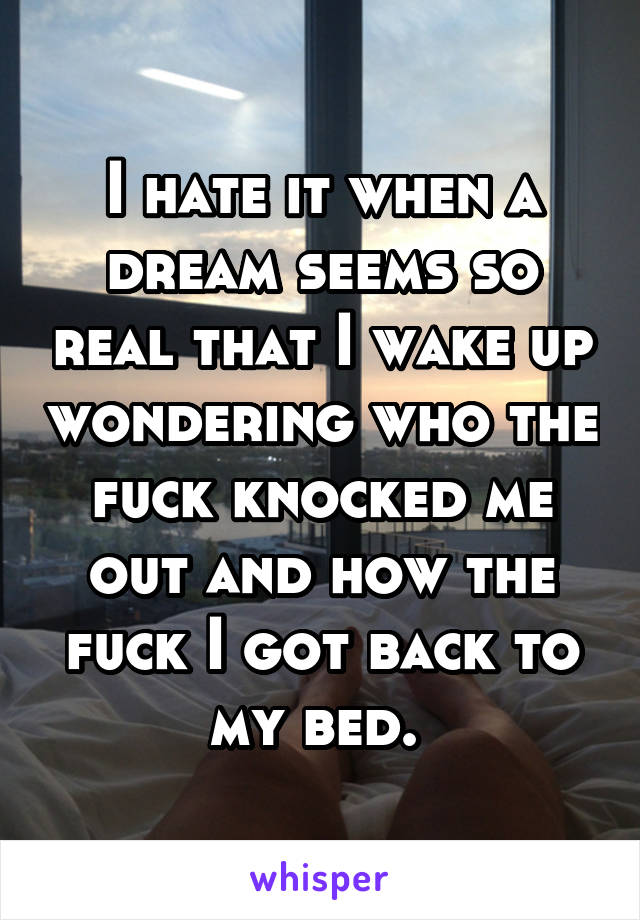 I hate it when a dream seems so real that I wake up wondering who the fuck knocked me out and how the fuck I got back to my bed. 