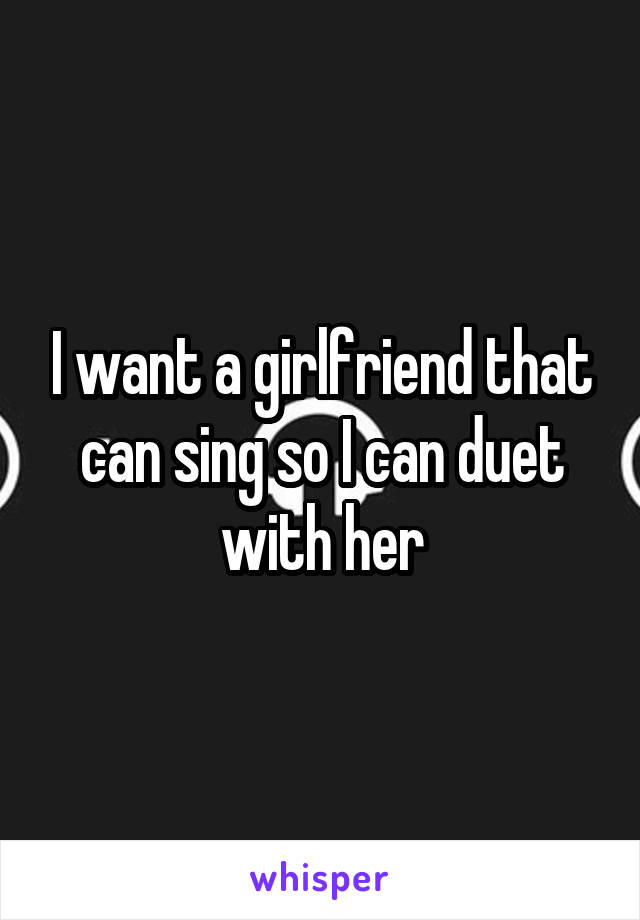I want a girlfriend that can sing so I can duet with her