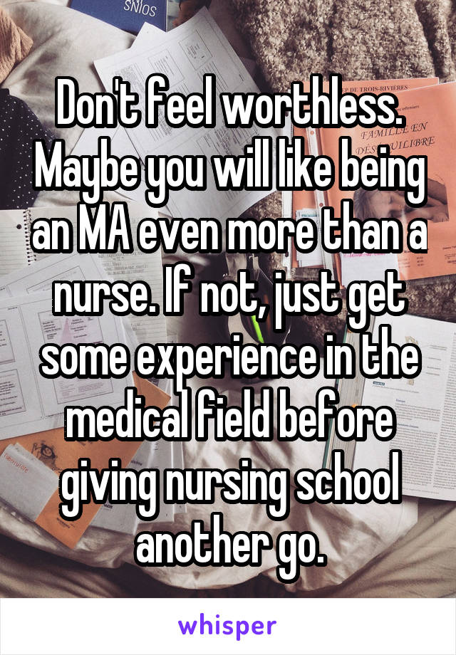 Don't feel worthless. Maybe you will like being an MA even more than a nurse. If not, just get some experience in the medical field before giving nursing school another go.