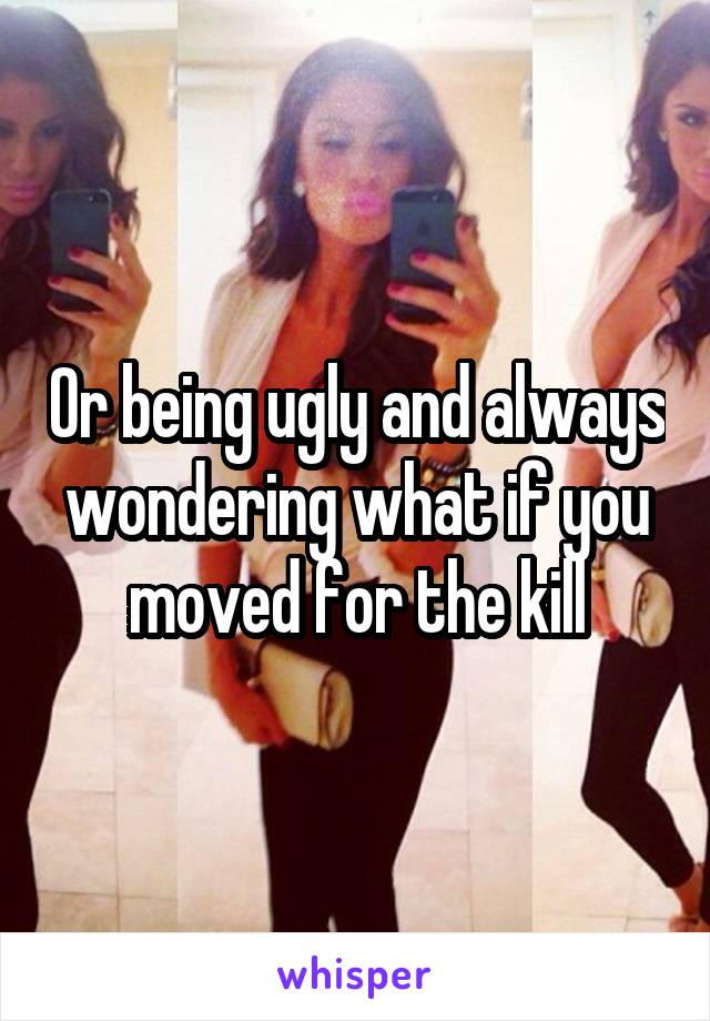 Or being ugly and always wondering what if you moved for the kill