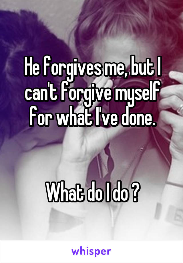 He forgives me, but I can't forgive myself for what I've done.


What do I do ?