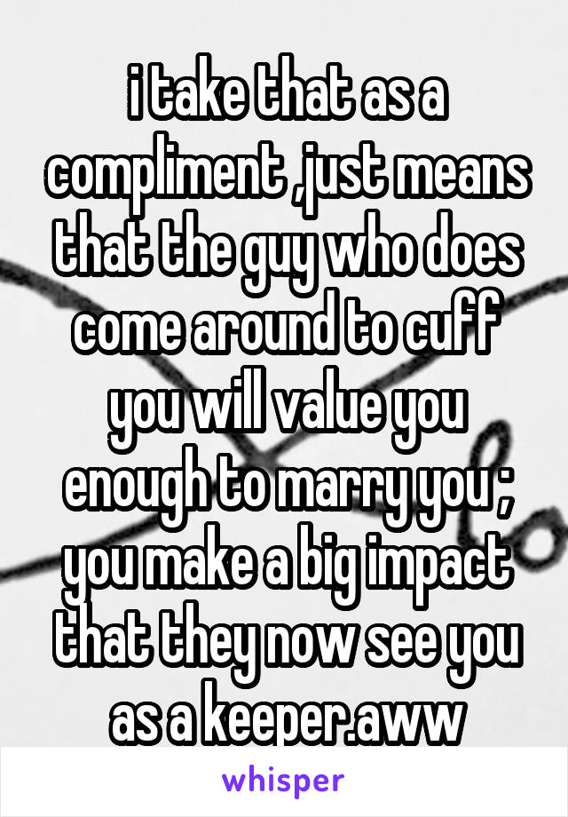 i take that as a compliment ,just means that the guy who does come around to cuff you will value you enough to marry you ; you make a big impact that they now see you as a keeper.aww