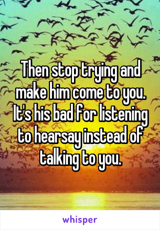 Then stop trying and make him come to you. It's his bad for listening to hearsay instead of talking to you.