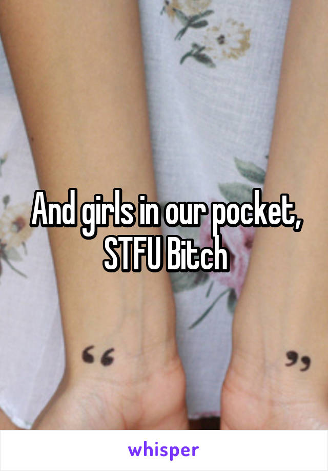 And girls in our pocket, STFU Bitch