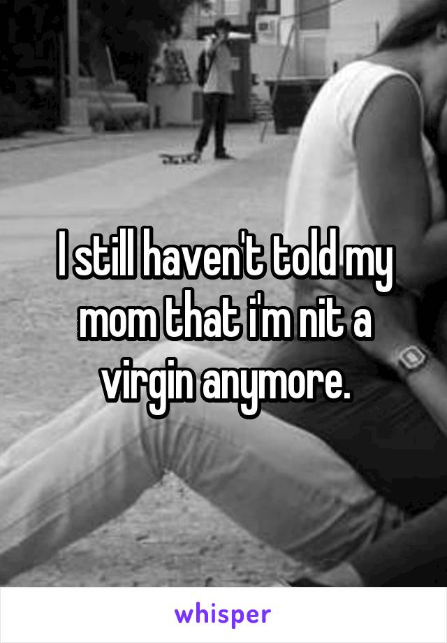 I still haven't told my mom that i'm nit a virgin anymore.