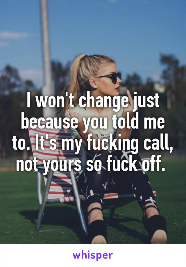 I won't change just because you told me to. It's my fucking call, not yours so fuck off. 