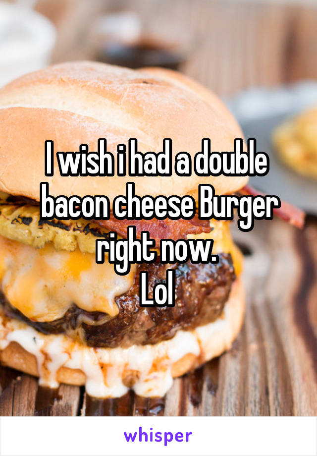 I wish i had a double  bacon cheese Burger right now. 
Lol 