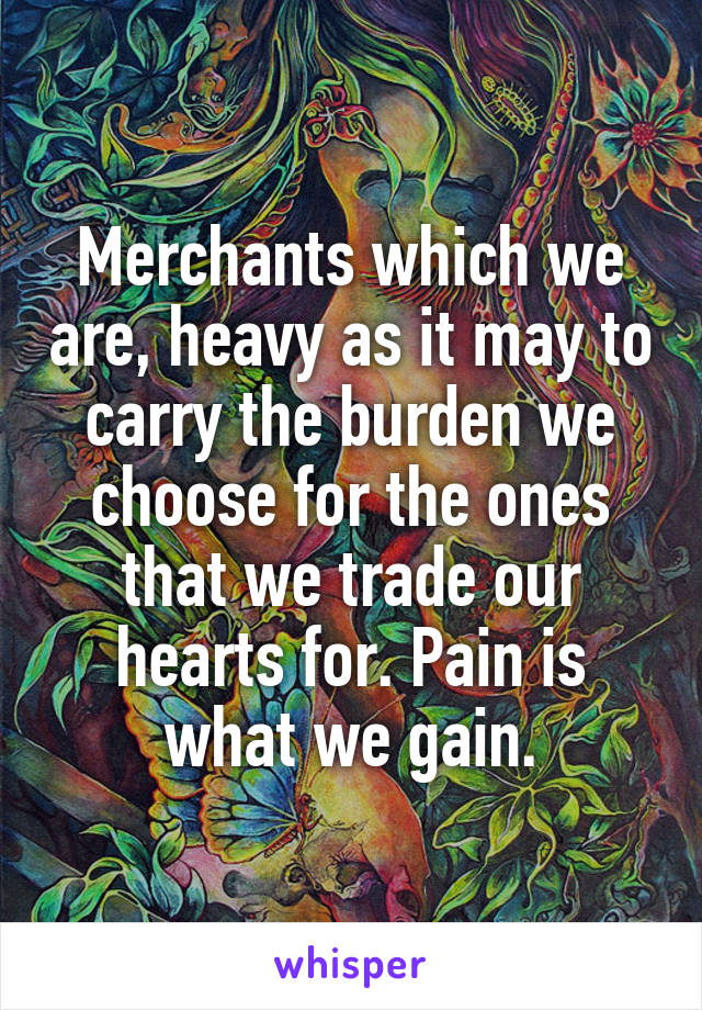 Merchants which we are, heavy as it may to carry the burden we choose for the ones that we trade our hearts for. Pain is what we gain.