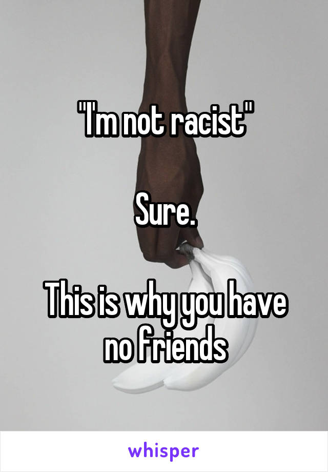 "I'm not racist"

Sure.

This is why you have no friends