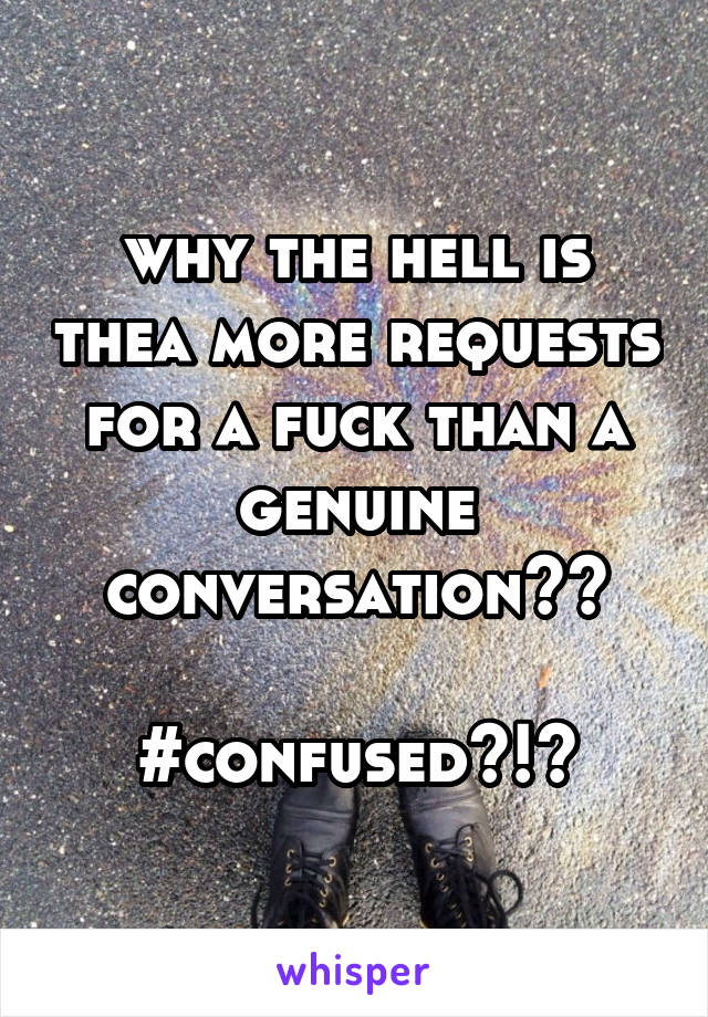 why the hell is thea more requests for a fuck than a genuine conversation??

#confused?!?