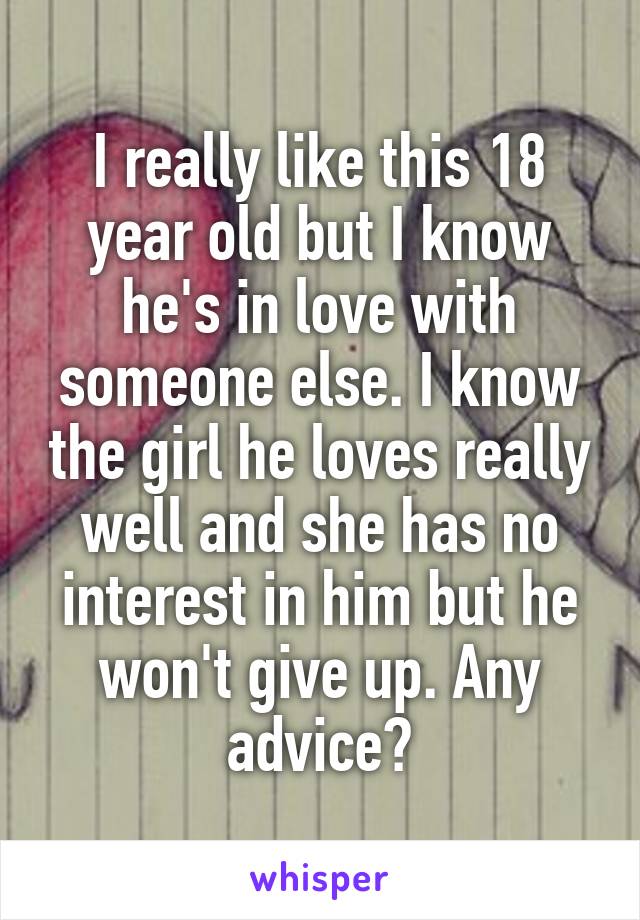 I really like this 18 year old but I know he's in love with someone else. I know the girl he loves really well and she has no interest in him but he won't give up. Any advice?