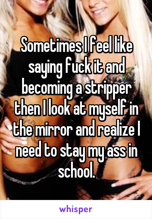 Sometimes I feel like saying fuck it and becoming a stripper then I look at myself in the mirror and realize I need to stay my ass in school.