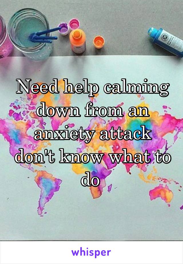 Need help calming down from an anxiety attack don't know what to do 