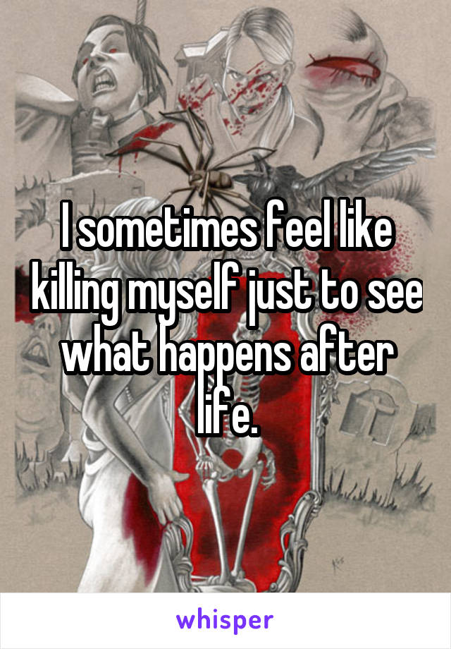 I sometimes feel like killing myself just to see what happens after life.