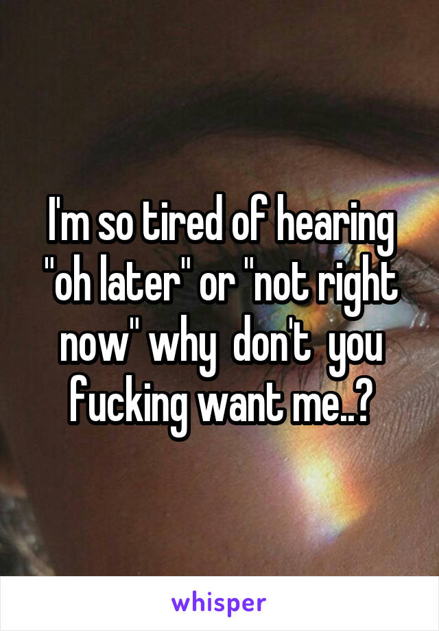 I'm so tired of hearing "oh later" or "not right now" why  don't  you fucking want me..?