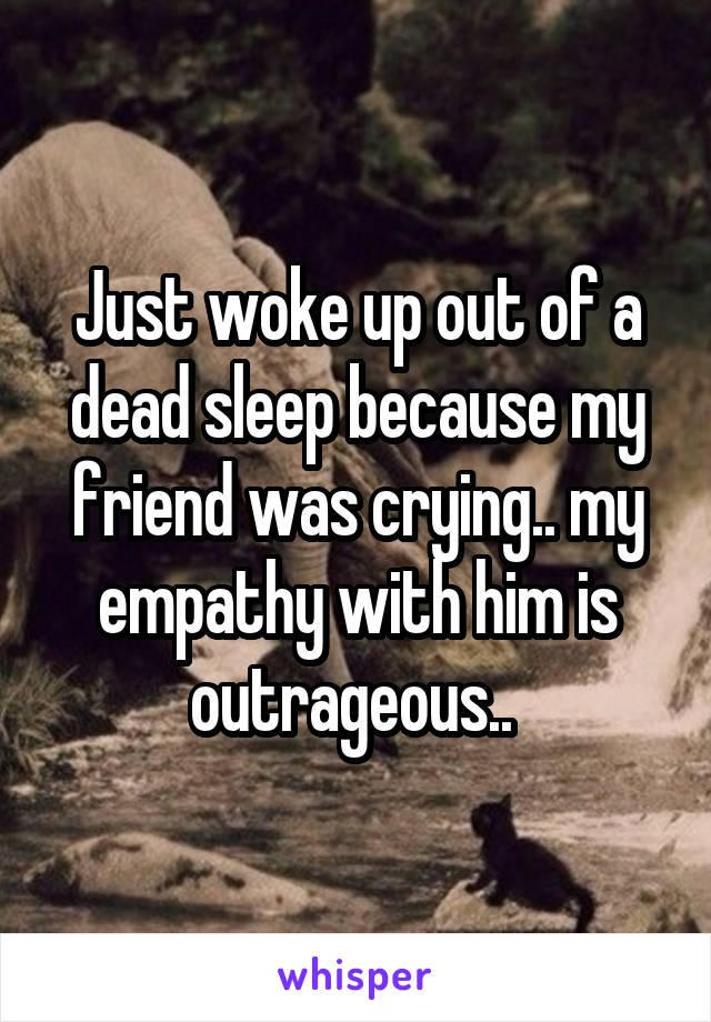 Just woke up out of a dead sleep because my friend was crying.. my empathy with him is outrageous.. 