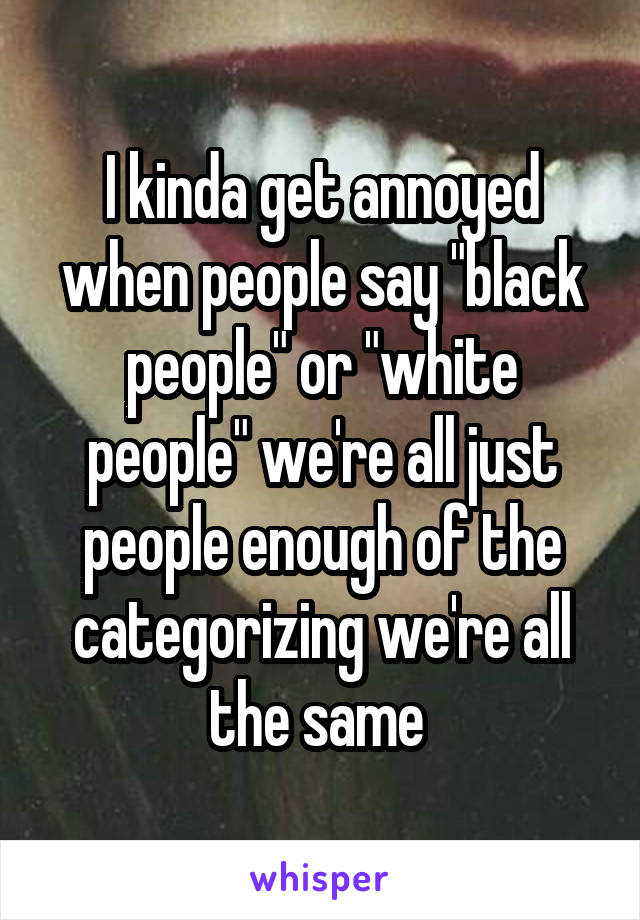 I kinda get annoyed when people say "black people" or "white people" we're all just people enough of the categorizing we're all the same 