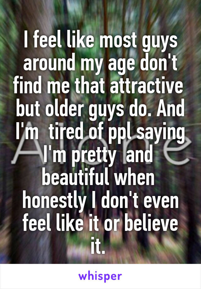 I feel like most guys around my age don't find me that attractive  but older guys do. And I'm  tired of ppl saying I'm pretty  and  beautiful when  honestly I don't even feel like it or believe it. 
