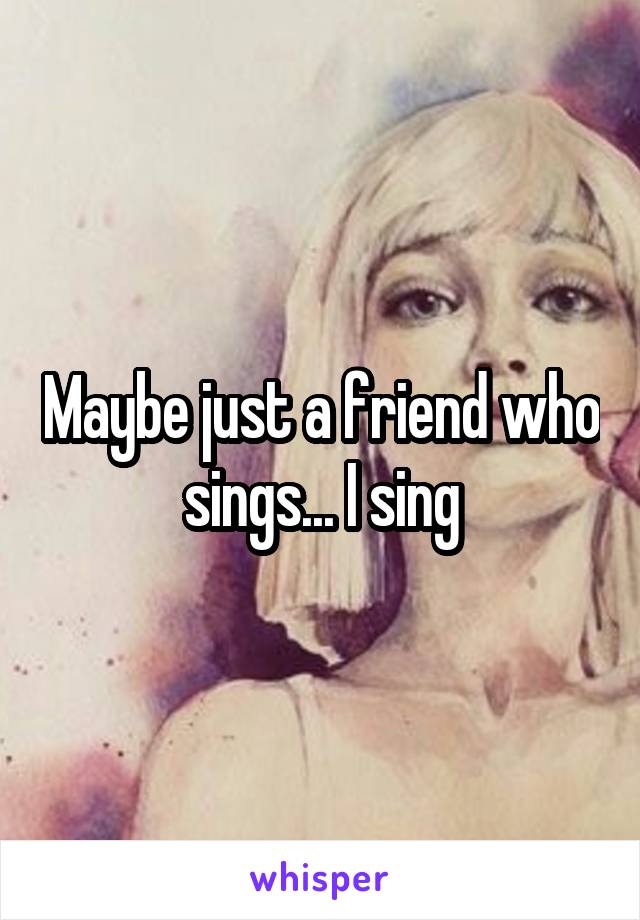 Maybe just a friend who sings... I sing