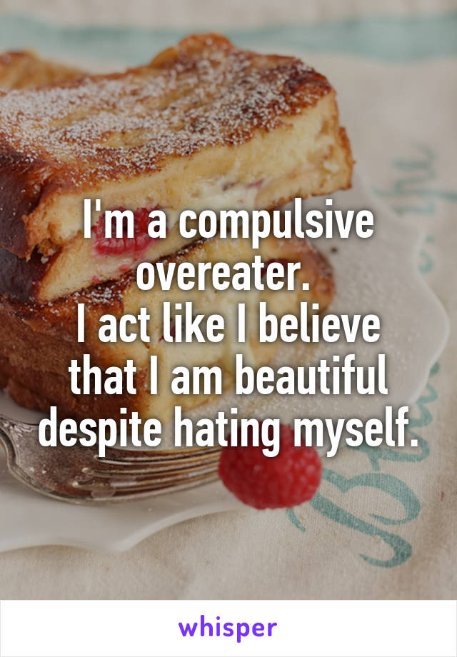 I'm a compulsive overeater. 
I act like I believe that I am beautiful despite hating myself.