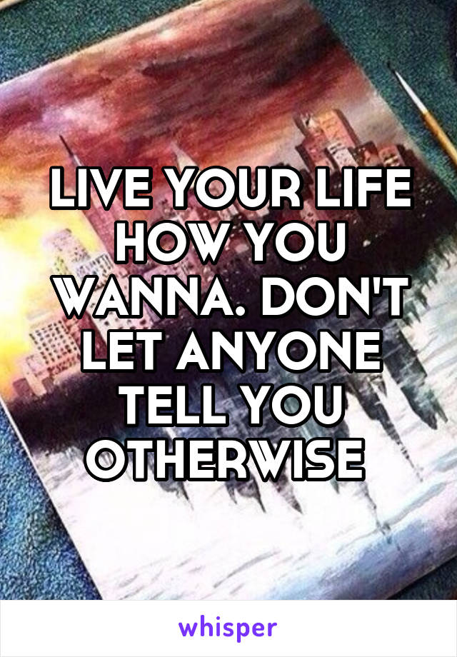 LIVE YOUR LIFE HOW YOU WANNA. DON'T LET ANYONE TELL YOU OTHERWISE 