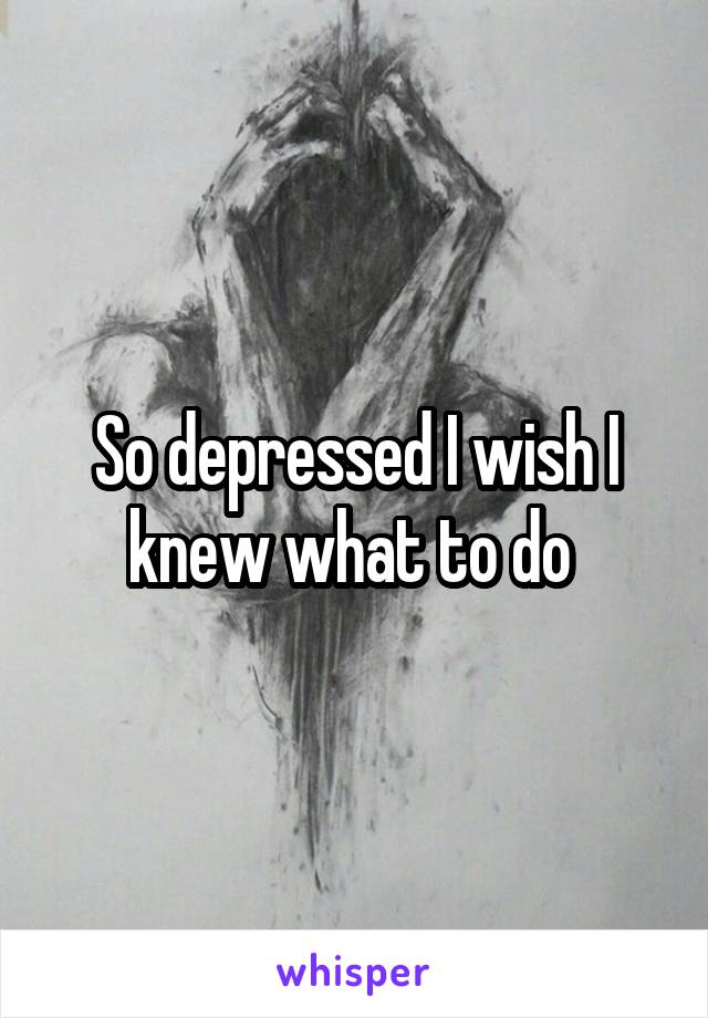 So depressed I wish I knew what to do 