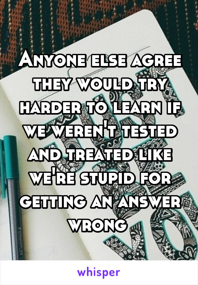 Anyone else agree they would try harder to learn if we weren't tested and treated like we're stupid for getting an answer wrong 