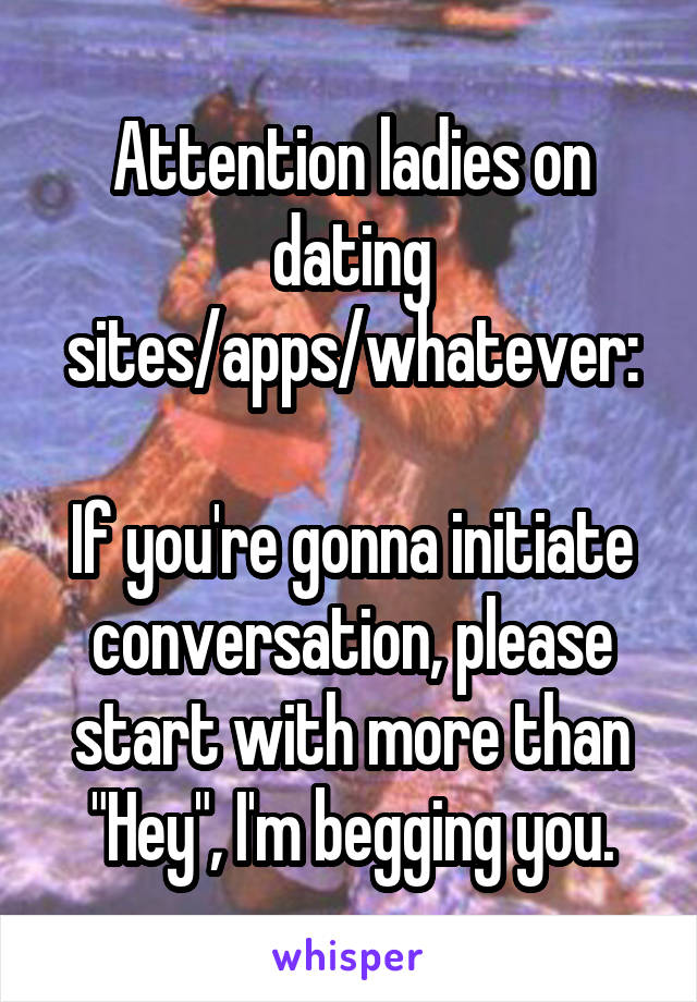 Attention ladies on dating sites/apps/whatever:

If you're gonna initiate conversation, please start with more than "Hey", I'm begging you.