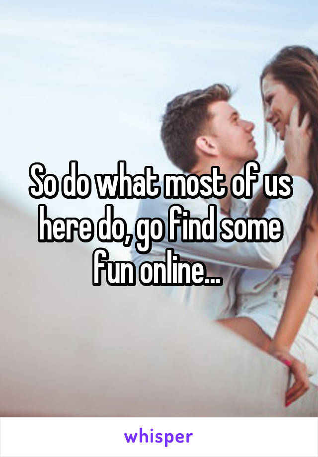 So do what most of us here do, go find some fun online... 