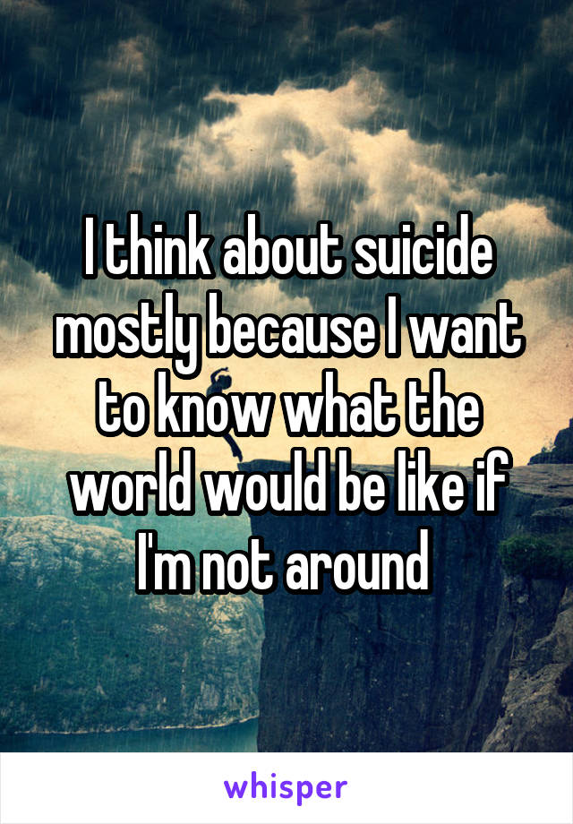 I think about suicide mostly because I want to know what the world would be like if I'm not around 