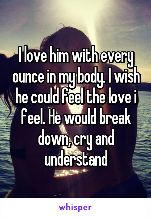 I love him with every ounce in my body. I wish he could feel the love i feel. He would break down, cry and understand
