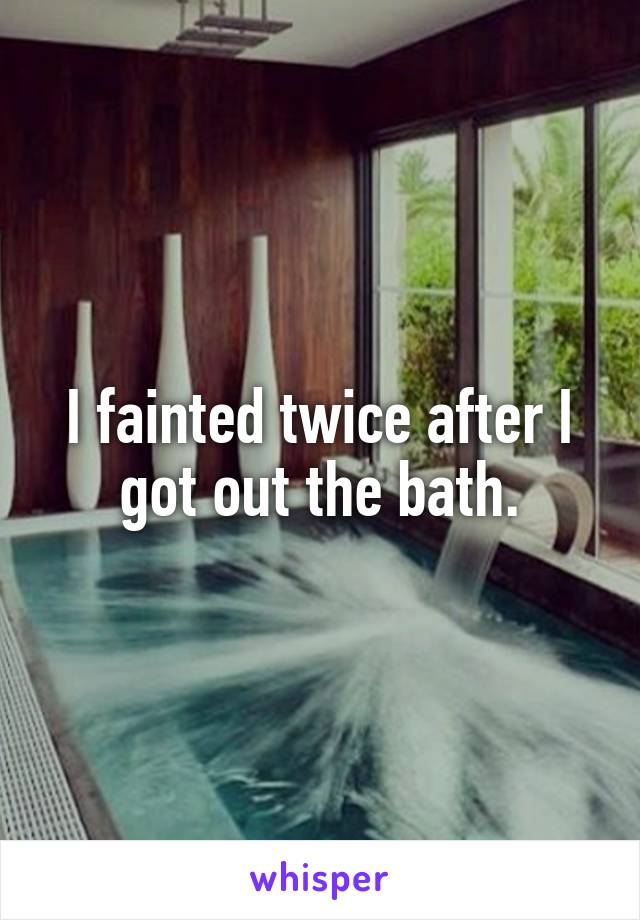 I fainted twice after I got out the bath.